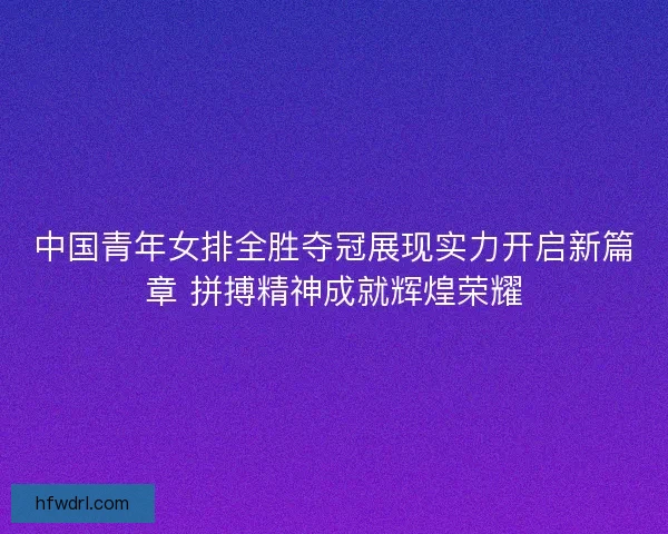 中国青年女排全胜夺冠展现实力开启新篇章 拼搏精神成就辉煌荣耀