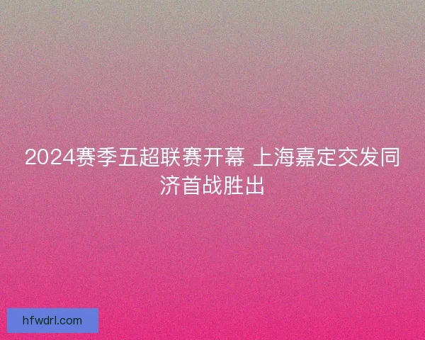 2024赛季五超联赛开幕 上海嘉定交发同济首战胜出 2024赛季五超联赛开幕 上海嘉定交发同济首战胜出