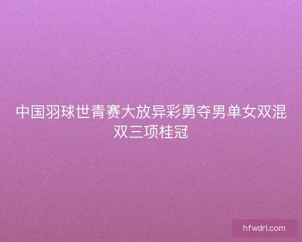 中国羽球世青赛大放异彩勇夺男单女双混双三项桂冠 中国羽球世青赛大放异彩勇夺男单女双混双三项桂冠