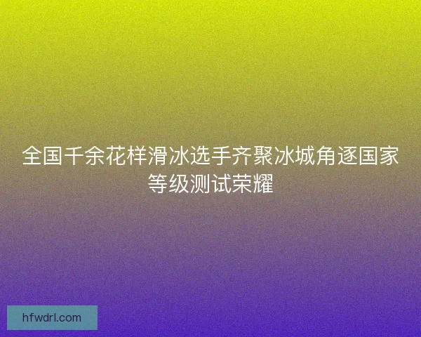 全国千余花样滑冰选手齐聚冰城角逐国家等级测试荣耀