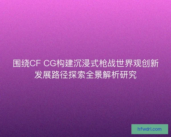 围绕CF CG构建沉浸式枪战世界观创新发展路径探索全景解析研究