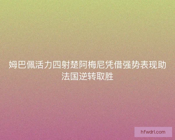 姆巴佩活力四射楚阿梅尼凭借强势表现助法国逆转取胜