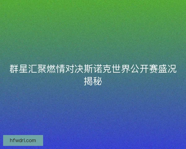 群星汇聚燃情对决斯诺克世界公开赛盛况揭秘