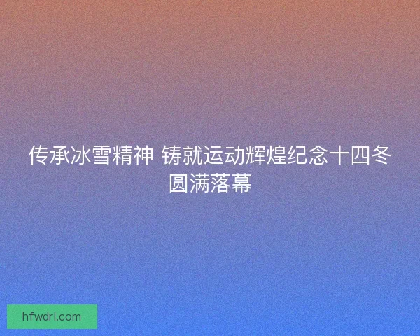 传承冰雪精神 铸就运动辉煌纪念十四冬圆满落幕