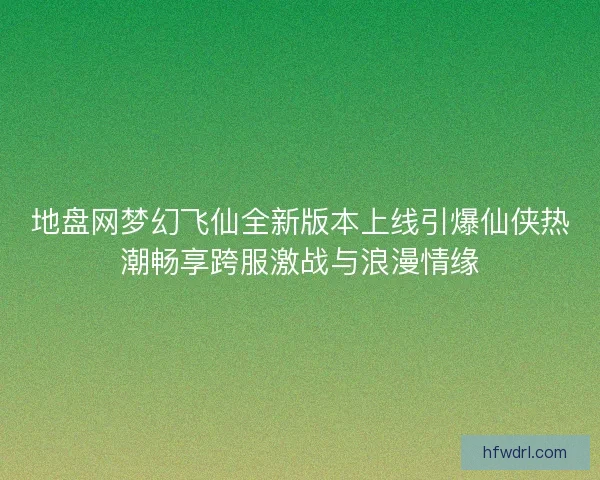 地盘网梦幻飞仙全新版本上线引爆仙侠热潮畅享跨服激战与浪漫情缘