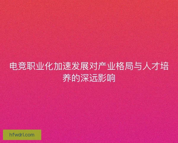 电竞职业化加速发展对产业格局与人才培养的深远影响