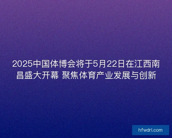 2025中国体博会将于5月22日在江西南昌盛大开幕 聚焦体育产业发展与创新