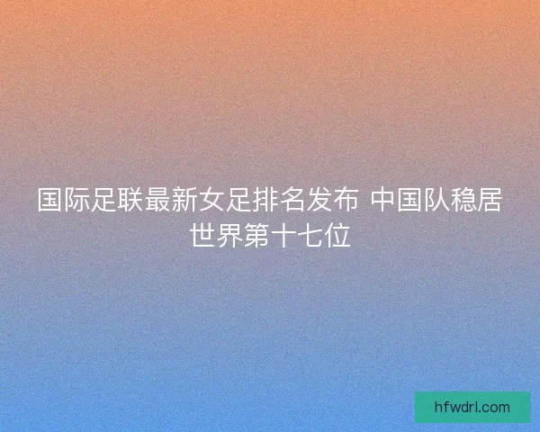 国际足联最新女足排名发布 中国队稳居世界第十七位