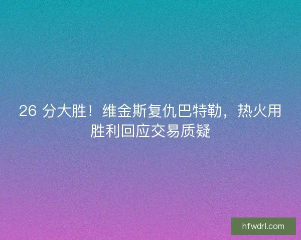 26 分大胜！维金斯复仇巴特勒，热火用胜利回应交易质疑
