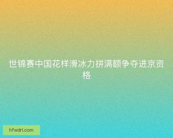 世锦赛中国花样滑冰力拼满额争夺进京资格