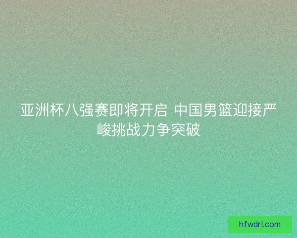 亚洲杯八强赛即将开启 中国男篮迎接严峻挑战力争突破