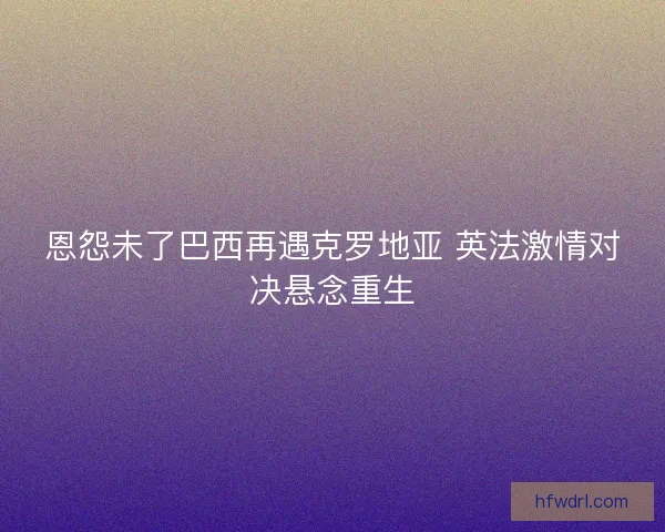 恩怨未了巴西再遇克罗地亚 英法激情对决悬念重生