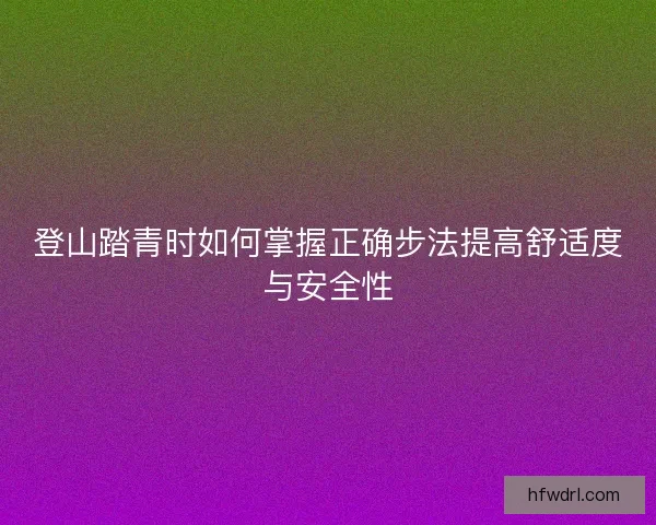 登山踏青时如何掌握正确步法提高舒适度与安全性 登山踏青时如何掌握正确步法提高舒适度与安全性