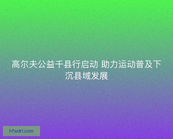 高尔夫公益千县行启动 助力运动普及下沉县域发展