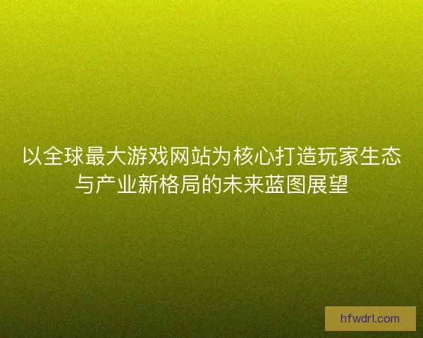以全球最大游戏网站为核心打造玩家生态与产业新格局的未来蓝图展望 以全球最大游戏网站为核心打造玩家生态与产业新格局的未来蓝图展望