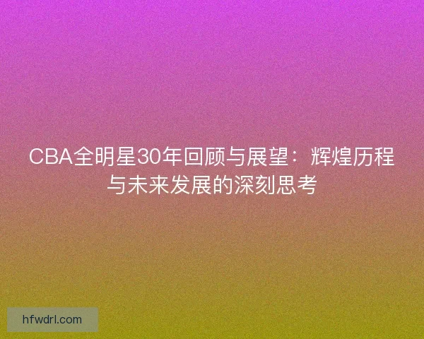CBA全明星30年回顾与展望:辉煌历程与未来发展的深刻思考 CBA全明星30年回顾与展望:辉煌历程与未来发展的深刻思考