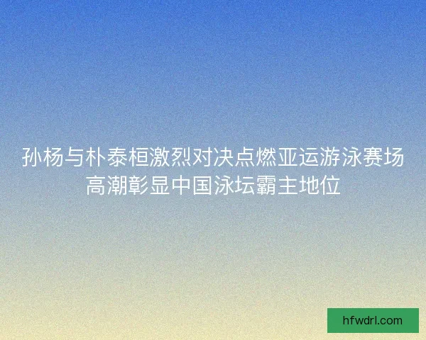 孙杨与朴泰桓激烈对决点燃亚运游泳赛场高潮彰显中国泳坛霸主地位 孙杨与朴泰桓激烈对决点燃亚运游泳赛场高潮彰显中国泳坛霸主地位