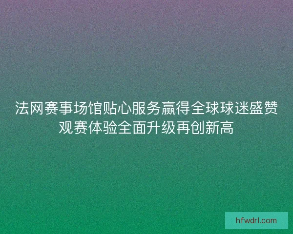 法网赛事场馆贴心服务赢得全球球迷盛赞观赛体验全面升级再创新高 法网赛事场馆贴心服务赢得全球球迷盛赞观赛体验全面升级再创新高