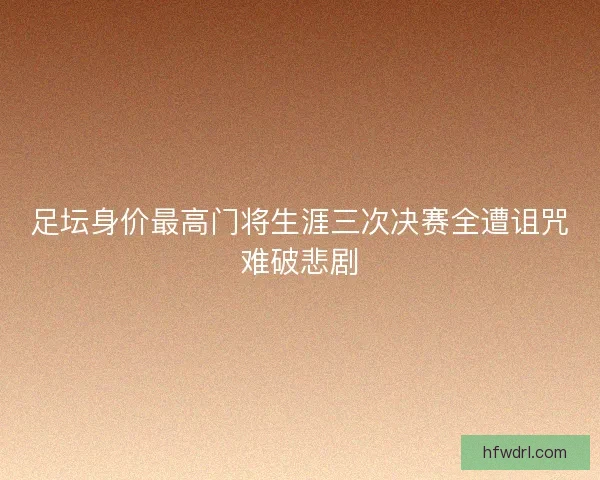 足坛身价最高门将生涯三次决赛全遭诅咒难破悲剧