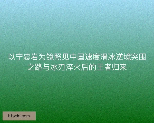以宁忠岩为镜照见中国速度滑冰逆境突围之路与冰刃淬火后的王者归来