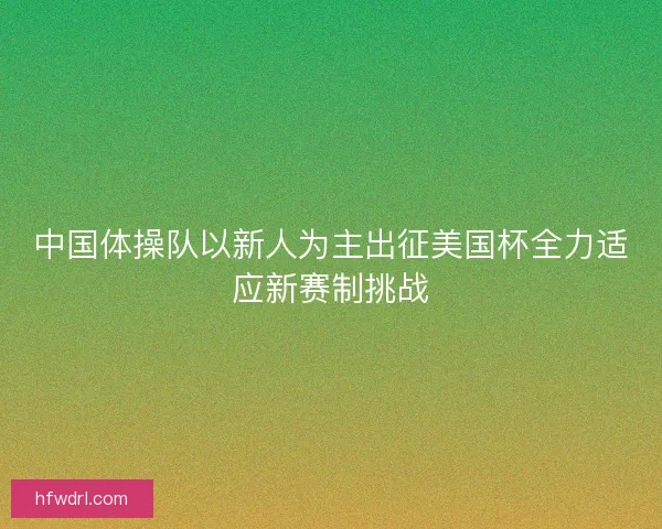 中国体操队以新人为主出征美国杯全力适应新赛制挑战
