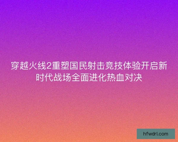 穿越火线2重塑国民射击竞技体验开启新时代战场全面进化热血对决