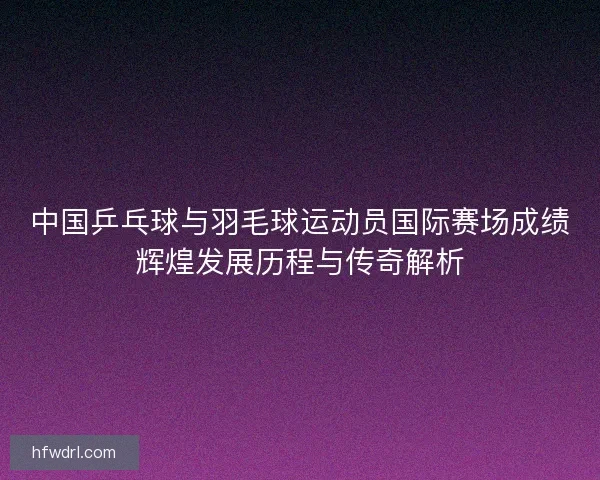 中国乒乓球与羽毛球运动员国际赛场成绩辉煌发展历程与传奇解析 中国乒乓球与羽毛球运动员国际赛场成绩辉煌发展历程与传奇解析