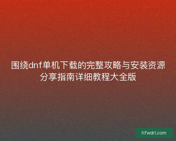 围绕dnf单机下载的完整攻略与安装资源分享指南详细教程大全版