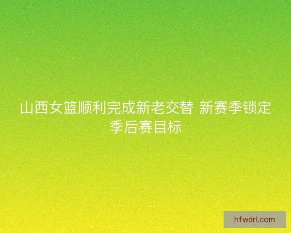 山西女篮顺利完成新老交替 新赛季锁定季后赛目标 山西女篮顺利完成新老交替 新赛季锁定季后赛目标