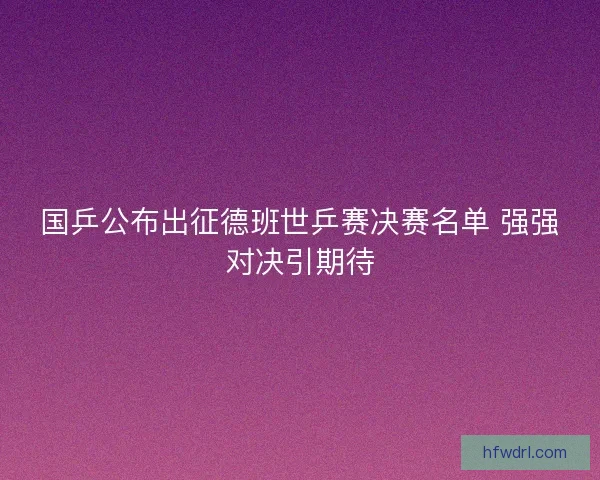 国乒公布出征德班世乒赛决赛名单 强强对决引期待