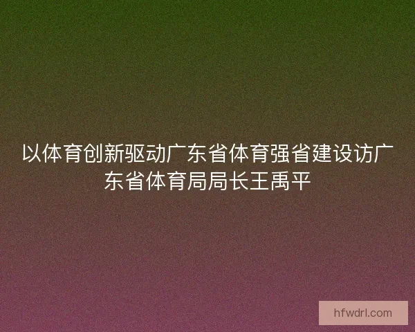 以体育创新驱动广东省体育强省建设访广东省体育局局长王禹平 以体育创新驱动广东省体育强省建设访广东省体育局局长王禹平