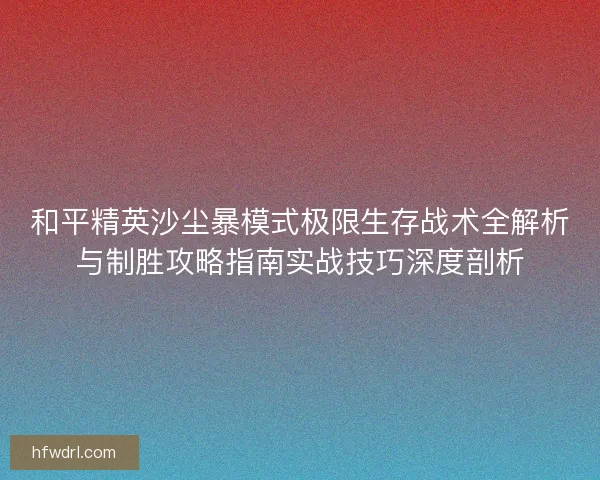 和平精英沙尘暴模式极限生存战术全解析与制胜攻略指南实战技巧深度剖析 和平精英沙尘暴模式极限生存战术全解析与制胜攻略指南实战技巧深度剖析